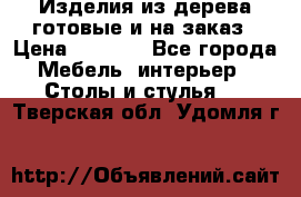 Изделия из дерева готовые и на заказ › Цена ­ 1 500 - Все города Мебель, интерьер » Столы и стулья   . Тверская обл.,Удомля г.